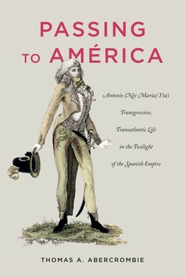 Passing to América: Antonio (Née María) Yta's Transgressive, Transatlantic Life in the Twilight of the Spanish Empire by Abercrombie, Thomas A.