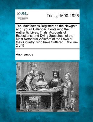 The Malefactor's Register; Or, the Newgate and Tyburn Calendar. Containing the Authentic Lives, Trials, Accounts of Executions, and Dying Speeches, of by Anonymous
