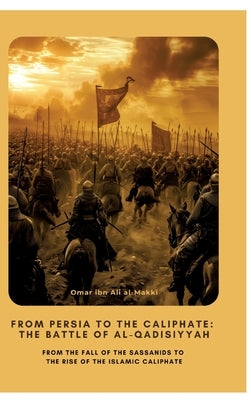 From Persia to the Caliphate: The Battle of al-Qadisiyyah: From the Fall of the Sassanids to the Rise of the Islamic Caliphate by Ibn Ali Al-Makki, Omar