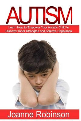 Autism: Learn How to Empower Your Autistic Child to Discover Inner Strengths and Achieve Happiness by Robinson, Joanne
