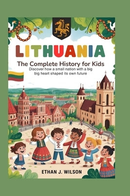 Lithuania: The Complete History for Kids: Discover How a Small Nation With a Big Heart Shaped Its Own Future by J. Wilson, Ethan