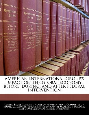 American International Group's Impact on the Global Economy: Before, During, and After Federal Intervention by United States Congress House of Represen