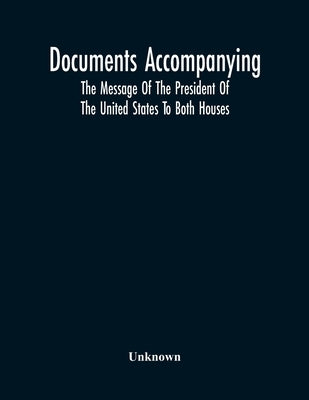Documents Accompanying The Message Of The President Of The United States To Both Houses by Unknown
