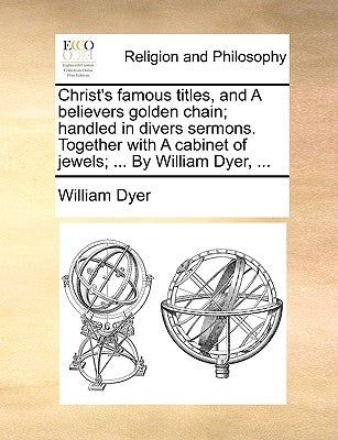 Christ's famous titles, and A believers golden chain; handled in divers sermons. Together with A cabinet of jewels; ... By William Dyer, ... by Dyer, William
