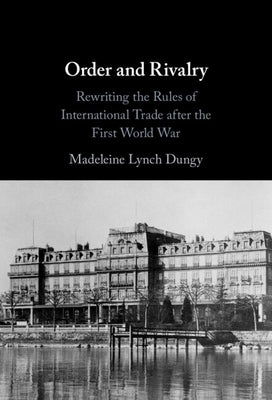 Order and Rivalry: Rewriting the Rules of International Trade After the First World War by Dungy, Madeleine Lynch