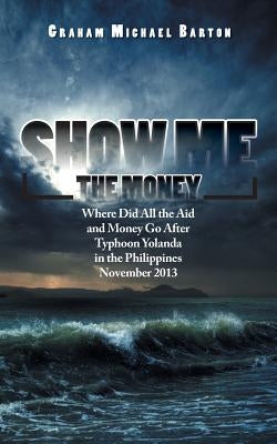 Show Me the Money: Where Did All the Aid and Money Go After Typhoon Yolanda in the Philippines November 2013 by Barton, Graham Michael