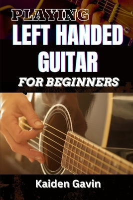 Playing Left Handed Guitar for Beginners: Mastering Chords, Strumming, And Techniques For Southpaw Musicians, Learn Essential Skills, Tuning Tricks, A by Gavin, Kaiden