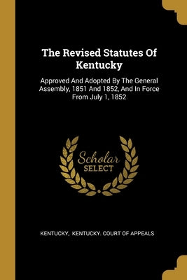 The Revised Statutes Of Kentucky: Approved And Adopted By The General Assembly, 1851 And 1852, And In Force From July 1, 1852 by Kentucky