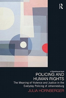 Policing and Human Rights: The Meaning of Violence and Justice in the Everyday Policing of Johannesburg by Hornberger, Julia