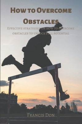 How to Overcome Obstacles: Effective ways on how to overcome obstacles to unlock full potential by Don, Francis