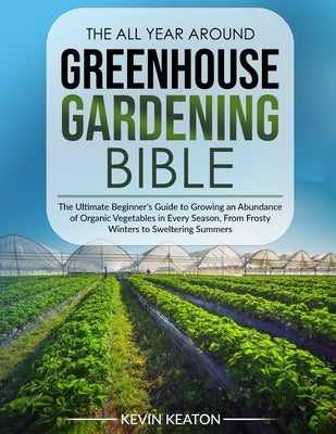 The All Year Around Greenhouse Gardening Bible: The Ultimate Beginner's Guide to Growing an Abundance of Organic Vegetables in Every Season, From Fros by Keaton, Kevin