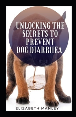 Unlocking The Secret To Prevent Dog Diarrhea: 30 Recipes That Help The Maintain A Health Gut In Dog by Manley, Elzabeth