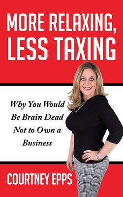 More Relaxing, Less Taxing: Why You Would Be Brain Dead Not to Own a Business by Epps, Courtney
