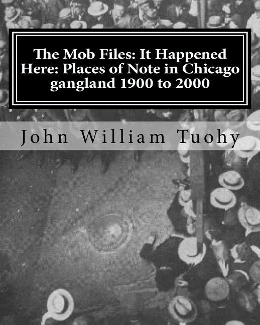 The Mob Files: It Happened Here: Places of Note in Chicago gangland 1900 to 2000 by Tuohy, John William