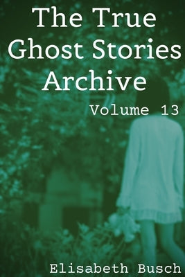 The True Ghost Stories Archive: Volume 13: 50 Haunting and Harrowing Tales by Busch, Elisabeth