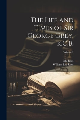 The Life and Times of Sir George Grey, K.C.B.; Volume 1 by Rees, William Lee 1836-