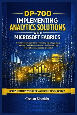 DP-700 Implementing Analytics Solutions with Microsoft: A Comprehensive Guide to Optimizing Big Data Pipelines, Securing OneLake Environments, and Fas by Bitwright, Caelum