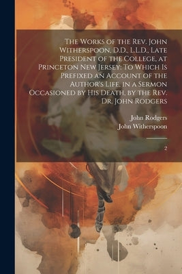 The Works of the Rev. John Witherspoon, D.D., L.L.D., Late President of the College, at Princeton New Jersey: To Which is Prefixed an Account of the A by Witherspoon, John