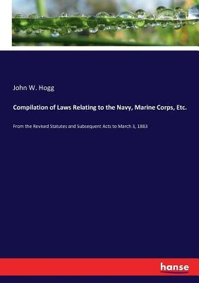 Compilation of Laws Relating to the Navy, Marine Corps, Etc.: From the Revised Statutes and Subsequent Acts to March 3, 1883 by Hogg, John W.