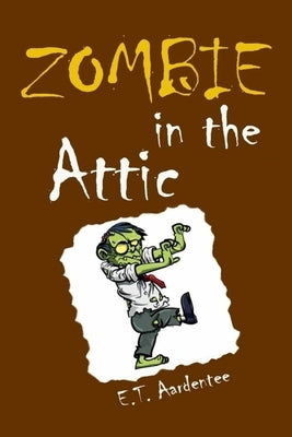Zombie in the Attic: How I Met My New Best Friend Forever in a Screaming Rage of Horror and Everything Else You Need to Know about Zombies by Aardentee, E. T.
