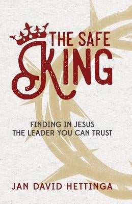 The Safe King: Finding In Jesus The Leader You Can Trust by Hettinga, Jan David