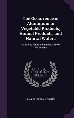The Occurrence of Aluminium in Vegetable Products, Animal Products, and Natural Waters: A Contribution to the Bibliography of the Subject by Langworthy, Charles Ford