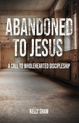 Abandoned to Jesus: A Call to Wholehearted Discipleship by Shaw, Kelly