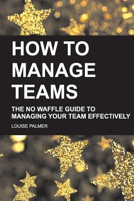 How To Manage Teams: The No Waffle Guide To Managing Your Team Effectively by Palmer, Louise