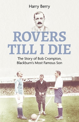 Rovers Til I Die: The Story of Bob Crompton, Blackburn's Most Famous Son by Berry, Harry