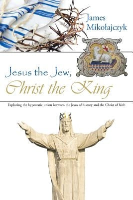 Jesus the Jew, Christ the King: Exploring the hypostatic union between the Jesus of history and the Christ of faith by Mikolajczyk, James