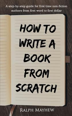 How to Write a Book from Scratch: A Step-By-Step Guide for First Time Non-Fiction Authors from First Word to First Dollar by Mayhew, Ralph