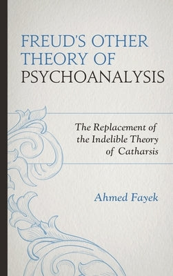 Freud's Other Theory of Psychoanalysis: The Replacement for the Indelible Theory of Catharsis by Fayek, Ahmed