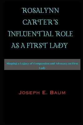 Rosalynn Carter's Influential Role as a First Lady: Shaping a Legacy of Compassion and Advocacy as First Lady by Baum, Joseph E.
