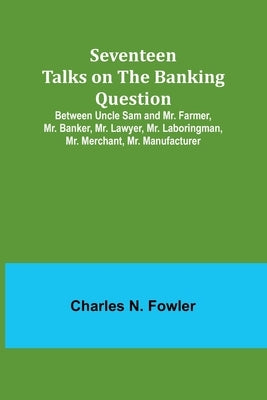 Seventeen Talks on the Banking Question;Between Uncle Sam and Mr. Farmer, Mr. Banker, Mr. Lawyer, Mr. Laboringman, Mr. Merchant, Mr. Manufacturer by Fowler, Charles N.