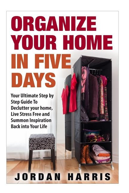 Organize Your Home In Five Days: Your Ultimate Step By Step Guide To Declutter Your Home, Live Stress Free and Summon Inspiration Back into Your Life by Harris, Jordan
