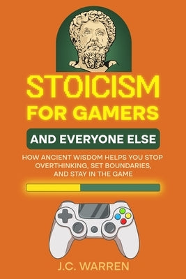 Stoicism for Gamers and Everyone Else: How Ancient Wisdom Helps You Stop Overthinking, Set Boundaries, and Stay in the Game by Warren, J. C.