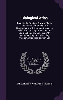 Biological Atlas: Guide to the Practical Study of Plants and Animals; Adapted to the Requirements of the London University, Science and by M'Alpine, Daniel