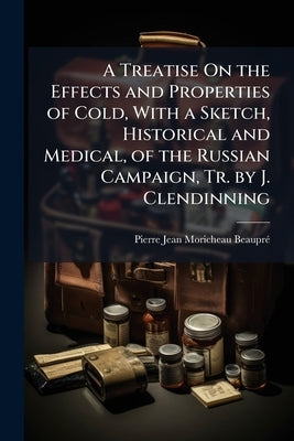 A Treatise On the Effects and Properties of Cold, With a Sketch, Historical and Medical, of the Russian Campaign, Tr. by J. Clendinning by Moricheau-Beauprã(c), Pierre Jean