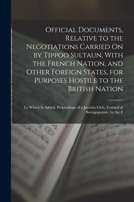 Official Documents, Relative to the Negotiations Carried On by Tippoo Sultaun, With the French Nation, and Other Foreign States, for Purposes Hostile by Anonymous