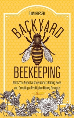 Backyard Beekeeping: What You Need to Know About Raising Bees and Creating a Profitable Honey Business by Rosser, Dion