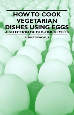 How to Cook Vegetarian Dishes using Eggs - A Selection of Old-Time Recipes by Beaty-Pownall, S.