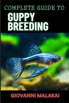 Complete Guide to Guppy Breeding: Expert Tips, Techniques, And Best Practices For Successful Aquarium Fish Care And Healthy Reproduction by Malakai, Giovanni