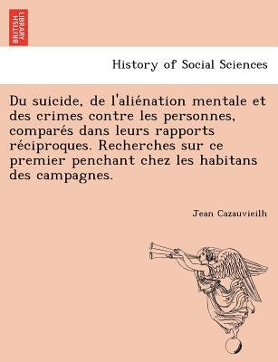 Du Suicide, de L'Alie Nation Mentale Et Des Crimes Contre Les Personnes, Compare S Dans Leurs Rapports Re Ciproques. Recherches Sur Ce Premier Penchan by Cazauvieilh, Jean