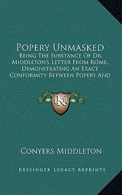 Popery Unmasked: Being the Substance of Dr. Middleton's Letter from Rome, Demonstrating an Exact Conformity Between Popery and Paganism by Middleton, Conyers