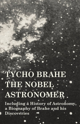 Tycho Brahe - The Nobel Astronomer - Including a History of Astronomy, a Biography of Brahe and his Discoveries by Various