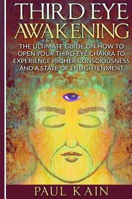 Third Eye Awakening: The Ultimate Guide on How to Open Your Third Eye Chakra to Experience Higher Consciousness and a State of Enlightenmen by Kain, Paul