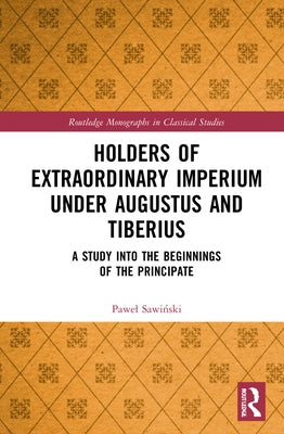 Holders of Extraordinary imperium under Augustus and Tiberius: A Study into the Beginnings of the Principate by Sawiński, Pawel