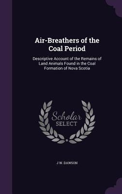 Air-Breathers of the Coal Period: Descriptive Account of the Remains of Land Animals Found in the Coal Formation of Nova Scotia by Dawson, J. W.
