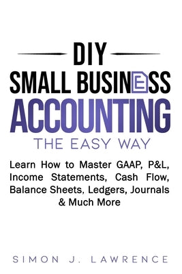 DIY Small Business Accounting the Easy Way: Learn How to Master GAAP, P&L, Income Statements, Cash Flow, Balance Sheets, Ledgers, Journals & Much More by Lawrence, Simon