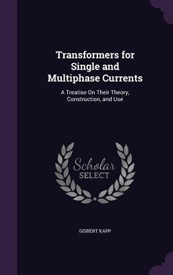 Transformers for Single and Multiphase Currents: A Treatise On Their Theory, Construction, and Use by Kapp, Gisbert